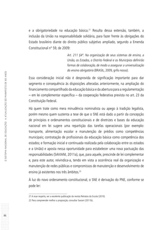86
OSISTEMANACIONALDEEDUCAÇÃO:AATUALIZAÇÃODOMANIFESTODE80ANOS
e a obrigatoriedade na educação básica.21
Resulta dessa extensão, também, a
inclusão da União na responsabilidade solidária, para fazer frente às obrigações do
Estado brasileiro diante do direito público subjetivo ampliado, segundo a Emenda
Constitucional nº 59, de 2009:
Art. 211 §4º. Na organização de seus sistemas de ensino, a
União, os Estados, o Distrito Federal e os Municípios definirão
formas de colaboração, de modo a assegurar a universalização
do ensino obrigatório (BRASIL, 2009, grifo nosso).
Essa consideração inicial não é desprovida de significação importante para dar
segmento e consequência às disposições alteradas anteriormente, na ampliação do
financiamento compartilhado da educação básica e da abertura para a regulamentação
– em lei complementar específica – da cooperação federativa prevista no art. 23 da
Constituição Federal.
Há quem trate como mera minudência nominalista ou apego à tradição legalista,
porém mesmo quem sustenta a tese de que o SNE está dado a partir da concepção
de princípios e ordenamentos constitucionais e de diretrizes e bases da educação
nacional em lei sugere uma repartição das tarefas operacionais (por exemplo:
transporte, alimentação escolar e manutenção de prédios como competências
municipais; contratação de profissionais da educação básica como competência dos
estados; e formação inicial e continuada realizada pela colaboração entre os estados
e a União) e aposta nessa oportunidade para estabelecer uma nova pactuação das
responsabilidades (SAVIANI, 2011a), que, para aquele, prescinde de lei complementar
e, para este autor, reivindica-a, tendo em vista a ocorrência real da organização e
manutenção de redes públicas e compromissos de manutenção e desenvolvimento de
ensino já existentes nos três âmbitos.22
À luz do novo ordenamento constitucional, o SNE é derivação do PNE, conforme se
pode ler:
21 A esse respeito, ver a excelente publicação da revista Retratos da Escola (2010).
22 Para compreender melhor a proposição, consultar Saviani (2011b).
 