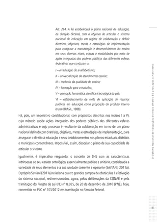 87
OSistemaNacionaldeEducação:diversosolhares80anosapósoManifesto
Art. 214. A lei estabelecerá o plano nacional de educação,
de duração decenal, com o objetivo de articular o sistema
nacional de educação em regime de colaboração e definir
diretrizes, objetivos, metas e estratégias de implementação
para assegurar a manutenção e desenvolvimento do ensino
em seus diversos níveis, etapas e modalidades por meio de
ações integradas dos poderes públicos das diferentes esferas
federativas que conduzam a:
I – erradicação do analfabetismo;
II – universalização do atendimento escolar;
III – melhoria da qualidade do ensino;
IV – formação para o trabalho;
V – promoção humanística,científica e tecnológica do país.
VI – estabelecimento de meta de aplicação de recursos
públicos em educação como proporção do produto interno
bruto (BRASIL, 1988).
Há, pois, um imperativo constitucional, com propósitos descritos nos incisos I a VI,
cujo método supõe ações integradas dos poderes públicos das diferentes esferas
administrativas e cujo processo é resultante da colaboração em torno de um plano
nacional definido por diretrizes, objetivos, metas e estratégias de implementação, para
assegurar o direito à educação e seus desdobramentos nos planos estaduais, distritais
e municipais consentâneos. Impossível, assim, dissociar o plano de sua capacidade de
articular o sistema.
Igualmente, é imperativo resguardar o conceito de SNE com as características
intrínsecas ao seu caráter ontológico, essencialmente público e unitário, considerada a
variedade de seus elementos e a sua unidade coerente e operante (SAVIANI, 2011a).
O próprio Saviani (2011a) relaciona quatro grandes campos de obstáculos à efetivação
do sistema nacional, redimensionados, agora, pelas deliberações da CONAE e pela
tramitação do Projeto de Lei (PL) nº 8.035, de 20 de dezembro de 2010 (PNE), hoje,
convertido no PLC nº 103/2012 em tramitação no Senado Federal.
 