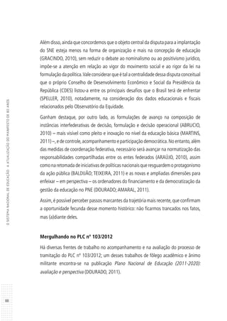 88
OSISTEMANACIONALDEEDUCAÇÃO:AATUALIZAÇÃODOMANIFESTODE80ANOS
Além disso,ainda que concordemos que o objeto central da disputa para a implantação
do SNE esteja menos na forma de organização e mais na concepção de educação
(GRACINDO, 2010), sem reduzir o debate ao nominalismo ou ao positivismo jurídico,
impõe-se a atenção em relação ao vigor do movimento social e ao rigor da lei na
formulação da política.Vale considerar que é tal a centralidade dessa disputa conceitual
que o próprio Conselho de Desenvolvimento Econômico e Social da Presidência da
República (CDES) listou-a entre os principais desafios que o Brasil terá de enfrentar
(SPELLER, 2010), notadamente, na consideração dos dados educacionais e fiscais
relacionados pelo Observatório da Equidade.
Ganham destaque, por outro lado, as formulações de avanço na composição de
instâncias interfederativas de decisão, formulação e decisão operacional (ABRUCIO,
2010) – mais visível como pleito e inovação no nível da educação básica (MARTINS,
2011) –,e de controle,acompanhamento e participação democrática.No entanto,além
das medidas de coordenação federativa, necessário será avançar na normatização das
responsabilidades compartilhadas entre os entes federados (ARAÚJO, 2010), assim
como na retomada de iniciativas de políticas nacionais que resguardem o protagonismo
da ação pública (BALDIJÃO; TEIXEIRA, 2011) e as novas e ampliadas dimensões para
enfeixar – em perspectiva – os ordenadores do financiamento e da democratização da
gestão da educação no PNE (DOURADO;AMARAL, 2011).
Assim, é possível perceber passos marcantes da trajetória mais recente, que confirmam
a oportunidade fecunda desse momento histórico: não ficarmos trancados nos fatos,
mas (a)diante deles.
	
Mergulhando no PLC nº 103/2012
Há diversas frentes de trabalho no acompanhamento e na avaliação do processo de
tramitação do PLC nº 103/2012; um desses trabalhos de fôlego acadêmico e ânimo
militante encontra-se na publicação Plano Nacional de Educação (2011-2020):
avaliação e perspectiva (DOURADO, 2011).
 