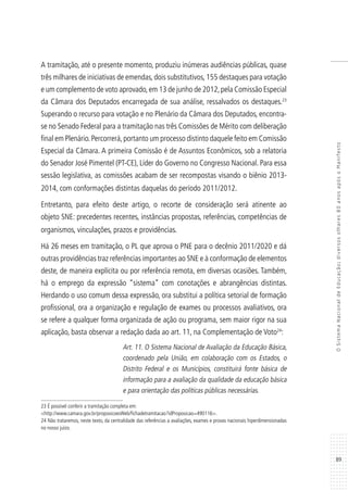 89
OSistemaNacionaldeEducação:diversosolhares80anosapósoManifesto
A tramitação, até o presente momento, produziu inúmeras audiências públicas, quase
três milhares de iniciativas de emendas,dois substitutivos,155 destaques para votação
e um complemento de voto aprovado,em 13 de junho de 2012,pela Comissão Especial
da Câmara dos Deputados encarregada de sua análise, ressalvados os destaques.23
Superando o recurso para votação e no Plenário da Câmara dos Deputados, encontra-
se no Senado Federal para a tramitação nas três Comissões de Mérito com deliberação
final em Plenário.Percorrerá,portanto um processo distinto daquele feito em Comissão
Especial da Câmara. A primeira Comissão é de Assuntos Econômicos, sob a relatoria
do Senador José Pimentel (PT-CE), Líder do Governo no Congresso Nacional. Para essa
sessão legislativa, as comissões acabam de ser recompostas visando o biênio 2013-
2014, com conformações distintas daquelas do período 2011/2012.
Entretanto, para efeito deste artigo, o recorte de consideração será atinente ao
objeto SNE: precedentes recentes, instâncias propostas, referências, competências de
organismos, vinculações, prazos e providências.
Há 26 meses em tramitação, o PL que aprova o PNE para o decênio 2011/2020 e dá
outras providências traz referências importantes ao SNE e à conformação de elementos
deste, de maneira explícita ou por referência remota, em diversas ocasiões. Também,
há o emprego da expressão “sistema” com conotações e abrangências distintas.
Herdando o uso comum dessa expressão, ora substitui a política setorial de formação
profissional, ora a organização e regulação de exames ou processos avaliativos, ora
se refere a qualquer forma organizada de ação ou programa, sem maior rigor na sua
aplicação, basta observar a redação dada ao art. 11, na Complementação de Voto24
:
Art. 11. O Sistema Nacional de Avaliação da Educação Básica,
coordenado pela União, em colaboração com os Estados, o
Distrito Federal e os Municípios, constituirá fonte básica de
informação para a avaliação da qualidade da educação básica
e para orientação das políticas públicas necessárias.
23 É possível conferir a tramitação completa em:
<http://www.camara.gov.br/proposicoesWeb/fichadetramitacao?idProposicao=490116>.
24 Não trataremos, neste texto, da centralidade das referências a avaliações, exames e provas nacionais hiperdimensionadas
no nosso juízo.
 