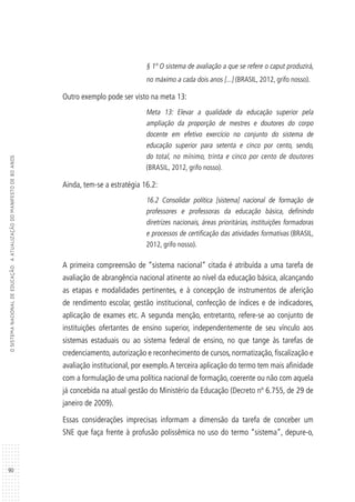 90
OSISTEMANACIONALDEEDUCAÇÃO:AATUALIZAÇÃODOMANIFESTODE80ANOS
§ 1º O sistema de avaliação a que se refere o caput produzirá,
no máximo a cada dois anos [...] (BRASIL, 2012, grifo nosso).
Outro exemplo pode ser visto na meta 13:
Meta 13: Elevar a qualidade da educação superior pela
ampliação da proporção de mestres e doutores do corpo
docente em efetivo exercício no conjunto do sistema de
educação superior para setenta e cinco por cento, sendo,
do total, no mínimo, trinta e cinco por cento de doutores
(BRASIL, 2012, grifo nosso).
Ainda, tem-se a estratégia 16.2:
16.2 Consolidar política [sistema] nacional de formação de
professores e professoras da educação básica, definindo
diretrizes nacionais, áreas prioritárias, instituições formadoras
e processos de certificação das atividades formativas (BRASIL,
2012, grifo nosso).
A primeira compreensão de “sistema nacional” citada é atribuída a uma tarefa de
avaliação de abrangência nacional atinente ao nível da educação básica, alcançando
as etapas e modalidades pertinentes, e à concepção de instrumentos de aferição
de rendimento escolar, gestão institucional, confecção de índices e de indicadores,
aplicação de exames etc. A segunda menção, entretanto, refere-se ao conjunto de
instituições ofertantes de ensino superior, independentemente de seu vínculo aos
sistemas estaduais ou ao sistema federal de ensino, no que tange às tarefas de
credenciamento, autorização e reconhecimento de cursos, normatização, fiscalização e
avaliação institucional, por exemplo.A terceira aplicação do termo tem mais afinidade
com a formulação de uma política nacional de formação, coerente ou não com aquela
já concebida na atual gestão do Ministério da Educação (Decreto nº 6.755, de 29 de
janeiro de 2009).
Essas considerações imprecisas informam a dimensão da tarefa de conceber um
SNE que faça frente à profusão polissêmica no uso do termo “sistema”, depure-o,
 