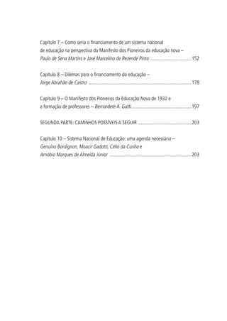 Capítulo 7 – Como seria o financiamento de um sistema nacional
de educação na perspectiva do Manifesto dos Pioneiros da educação nova –
Paulo de Sena Martins e José Marcelino de Rezende Pinto ..................................152
Capítulo 8 – Dilemas para o financiamento da educação –
Jorge Abrahão de Castro ....................................................................................178
Capítulo 9 – O Manifesto dos Pioneiros da Educação Nova de 1932 e
a formação de professores – Bernardete A. Gatti..................................................197
SEGUNDA PARTE: CAMINHOS POSSÍVEIS A SEGUIR ............................................203
Capítulo 10 – Sistema Nacional de Educação: uma agenda necessária –
Genuíno Bordignon, Moacir Gadotti, Célio da Cunha e
Arnóbio Marques de Almeida Júnior ...................................................................203
 