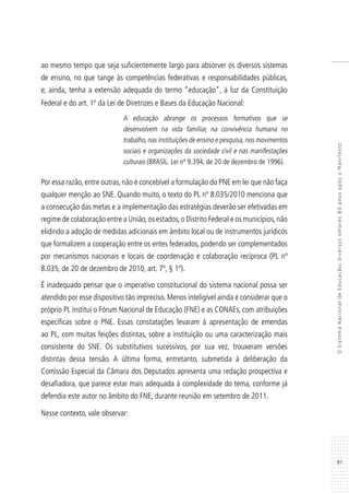 91
OSistemaNacionaldeEducação:diversosolhares80anosapósoManifesto
ao mesmo tempo que seja suficientemente largo para absorver os diversos sistemas
de ensino, no que tange às competências federativas e responsabilidades públicas,
e, ainda, tenha a extensão adequada do termo “educação”, à luz da Constituição
Federal e do art. 1º da Lei de Diretrizes e Bases da Educação Nacional:
A educação abrange os processos formativos que se
desenvolvem na vida familiar, na convivência humana no
trabalho,nas instituições de ensino e pesquisa,nos movimentos
sociais e organizações da sociedade civil e nas manifestações
culturais (BRASIL. Lei nº 9.394, de 20 de dezembro de 1996).
Por essa razão, entre outras, não é concebível a formulação do PNE em lei que não faça
qualquer menção ao SNE. Quando muito, o texto do PL nº 8.035/2010 menciona que
a consecução das metas e a implementação das estratégias deverão ser efetivadas em
regime de colaboração entre a União,os estados,o Distrito Federal e os municípios,não
elidindo a adoção de medidas adicionais em âmbito local ou de instrumentos jurídicos
que formalizem a cooperação entre os entes federados, podendo ser complementados
por mecanismos nacionais e locais de coordenação e colaboração recíproca (PL nº
8.035, de 20 de dezembro de 2010, art. 7º, § 1º).
É inadequado pensar que o imperativo constitucional do sistema nacional possa ser
atendido por esse dispositivo tão impreciso. Menos inteligível ainda é considerar que o
próprio PL institui o Fórum Nacional de Educação (FNE) e as CONAEs, com atribuições
específicas sobre o PNE. Essas constatações levaram à apresentação de emendas
ao PL, com muitas feições distintas, sobre a instituição ou uma caracterização mais
consistente do SNE. Os substitutivos sucessivos, por sua vez, trouxeram versões
distintas dessa tensão. A última forma, entretanto, submetida à deliberação da
Comissão Especial da Câmara dos Deputados apresenta uma redação prospectiva e
desafiadora, que parece estar mais adequada à complexidade do tema, conforme já
defendia este autor no âmbito do FNE, durante reunião em setembro de 2011.
Nesse contexto, vale observar:
 