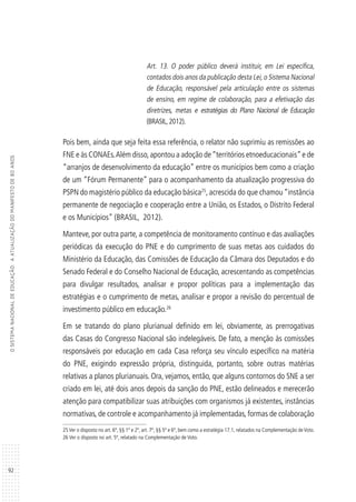 92
OSISTEMANACIONALDEEDUCAÇÃO:AATUALIZAÇÃODOMANIFESTODE80ANOS
Art. 13. O poder público deverá instituir, em Lei específica,
contados dois anos da publicação desta Lei, o Sistema Nacional
de Educação, responsável pela articulação entre os sistemas
de ensino, em regime de colaboração, para a efetivação das
diretrizes, metas e estratégias do Plano Nacional de Educação
(BRASIL,2012).
Pois bem, ainda que seja feita essa referência, o relator não suprimiu as remissões ao
FNE e às CONAEs.Além disso,apontou a adoção de“territórios etnoeducacionais”e de
“arranjos de desenvolvimento da educação” entre os municípios bem como a criação
de um “Fórum Permanente” para o acompanhamento da atualização progressiva do
PSPN do magistério público da educação básica25
,acrescida do que chamou“instância
permanente de negociação e cooperação entre a União, os Estados, o Distrito Federal
e os Municípios” (BRASIL, 2012).
Manteve, por outra parte, a competência de monitoramento contínuo e das avaliações
periódicas da execução do PNE e do cumprimento de suas metas aos cuidados do
Ministério da Educação, das Comissões de Educação da Câmara dos Deputados e do
Senado Federal e do Conselho Nacional de Educação, acrescentando as competências
para divulgar resultados, analisar e propor políticas para a implementação das
estratégias e o cumprimento de metas, analisar e propor a revisão do percentual de
investimento público em educação.26
Em se tratando do plano plurianual definido em lei, obviamente, as prerrogativas
das Casas do Congresso Nacional são indelegáveis. De fato, a menção às comissões
responsáveis por educação em cada Casa reforça seu vínculo específico na matéria
do PNE, exigindo expressão própria, distinguida, portanto, sobre outras matérias
relativas a planos plurianuais. Ora, vejamos, então, que alguns contornos do SNE a ser
criado em lei, até dois anos depois da sanção do PNE, estão delineados e merecerão
atenção para compatibilizar suas atribuições com organismos já existentes, instâncias
normativas, de controle e acompanhamento já implementadas, formas de colaboração
25Ver o disposto no art. 6º, §§ 1º e 2º, art. 7º, §§ 5º e 6º, bem como a estratégia 17.1, relatados na Complementação deVoto.
26 Ver o disposto no art. 5º, relatado na Complementação de Voto.
 