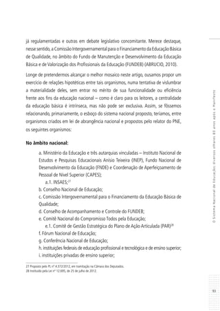 93
OSistemaNacionaldeEducação:diversosolhares80anosapósoManifesto
já regulamentadas e outras em debate legislativo concomitante. Merece destaque,
nesse sentido,a Comissão Intergovernamental para o Financiamento da Educação Básica
de Qualidade, no âmbito do Fundo de Manutenção e Desenvolvimento da Educação
Básica e de Valorização dos Profissionais da Educação (FUNDEB) (ABRUCIO, 2010).
Longe de pretendermos alcançar o melhor mosaico neste artigo, ousamos propor um
exercício de relações hipotéticas entre tais organismos, numa tentativa de vislumbrar
a materialidade deles, sem entrar no mérito de sua funcionalidade ou eficiência
frente aos fins da educação nacional – como é claro para os leitores, a centralidade
da educação básica é intrínseca, mas não pode ser exclusiva. Assim, se fôssemos
relacionando, primariamente, o esboço do sistema nacional proposto, teríamos, entre
organismos criados em lei de abrangência nacional e propostos pelo relator do PNE,
os seguintes organismos:
No âmbito nacional:
a. Ministério da Educação e três autarquias vinculadas – Instituto Nacional de
Estudos e Pesquisas Educacionais Anísio Teixeira (INEP), Fundo Nacional de
Desenvolvimento da Educação (FNDE) e Coordenação de Aperfeiçoamento de
Pessoal de Nível Superior (CAPES);
a.1. INSAES;27
b.	Conselho Nacional de Educação;
c. Comissão Intergovernamental para o Financiamento da Educação Básica de
Qualidade;
d.	Conselho de Acompanhamento e Controle do FUNDEB;
e.	Comitê Nacional do Compromisso Todos pela Educação;
e.1. Comitê de Gestão Estratégica do Plano de Ação Articulada (PAR)28
f.	Fórum Nacional de Educação;
g.	Conferência Nacional de Educação;
h.	instituições federais de educação profissional e tecnológica e de ensino superior;
i.	instituições privadas de ensino superior;
27 Proposto pelo PL nº 4.372/2012, em tramitação na Câmara dos Deputados.
28 Instituído pela Lei nº 12.695, de 25 de julho de 2012.
 