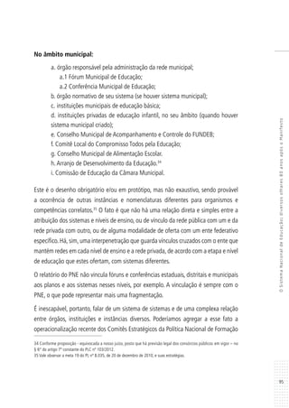 95
OSistemaNacionaldeEducação:diversosolhares80anosapósoManifesto
No âmbito municipal:
a.	órgão responsável pela administração da rede municipal;
a.1 Fórum Municipal de Educação;
a.2 Conferência Municipal de Educação;
b.	órgão normativo de seu sistema (se houver sistema municipal);
c.	instituições municipais de educação básica;
d.	instituições privadas de educação infantil, no seu âmbito (quando houver
sistema municipal criado);
e.	Conselho Municipal de Acompanhamento e Controle do FUNDEB;
f.	Comitê Local do Compromisso Todos pela Educação;
g.	Conselho Municipal de Alimentação Escolar.
h.Arranjo de Desenvolvimento da Educação.34
i. Comissão de Educação da Câmara Municipal.
Este é o desenho obrigatório e/ou em protótipo, mas não exaustivo, sendo provável
a ocorrência de outras instâncias e nomenclaturas diferentes para organismos e
competências correlatos.35
O fato é que não há uma relação direta e simples entre a
atribuição dos sistemas e níveis de ensino, ou de vínculo da rede pública com um e da
rede privada com outro, ou de alguma modalidade de oferta com um ente federativo
específico. Há, sim, uma interpenetração que guarda vínculos cruzados com o ente que
mantém redes em cada nível de ensino e a rede privada, de acordo com a etapa e nível
de educação que estes ofertam, com sistemas diferentes.
O relatório do PNE não vincula fóruns e conferências estaduais, distritais e municipais
aos planos e aos sistemas nesses níveis, por exemplo. A vinculação é sempre com o
PNE, o que pode representar mais uma fragmentação.
É inescapável, portanto, falar de um sistema de sistemas e de uma complexa relação
entre órgãos, instituições e instâncias diversos. Poderíamos agregar a esse fato a
operacionalização recente dos Comitês Estratégicos da Política Nacional de Formação
34 Conforme proposição - equivocada a nosso juízo, posto que há previsão legal dos consórcios públicos em vigor – no
§ 6º do artigo 7º constante do PLC nº 103/2012.
35 Vale observar a meta 19 do PL nº 8.035, de 20 de dezembro de 2010, e suas estratégias.
 