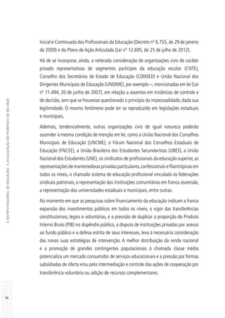 96
OSISTEMANACIONALDEEDUCAÇÃO:AATUALIZAÇÃODOMANIFESTODE80ANOS
Inicial e Continuada dos Profissionais da Educação (Decreto nº 6.755, de 29 de janeiro
de 2009) e do Plano de Ação Articulada (Lei nº 12.695, de 25 de julho de 2012).
Há de se incorporar, ainda, a reiterada consideração de organizações civis de caráter
privado representativas de segmentos partícipes da educação escolar (CNTE),
Conselho dos Secretários de Estado de Educação (CONSED) e União Nacional dos
Dirigentes Municipais de Educação (UNDIME), por exemplo –, mencionadas em lei (Lei
nº 11.494, 20 de junho de 2007), em relação a assentos em instâncias de controle e
de decisão, sem que se houvesse questionado o princípio da impessoalidade, dada sua
legitimidade. O mesmo fenômeno pode ter se reproduzido em legislações estaduais
e municipais.
Ademais, tendencialmente, outras organizações civis de igual natureza poderão
ascender à mesma condição de menção em lei, como a União Nacional dos Conselhos
Municipais de Educação (UNCME), o Fórum Nacional dos Conselhos Estaduais de
Educação (FNCEE), a União Brasileira dos Estudantes Secundaristas (UBES), a União
Nacional dos Estudantes (UNE), os sindicatos de profissionais da educação superior, as
representações de mantenedoras privadas particulares,confessionais e filantrópicas em
todos os níveis, o chamado sistema de educação profissional vinculado às federações
sindicais patronais, a representação das instituições comunitárias em franca ascensão,
a representação das universidades estaduais e municipais, entre outras.
No momento em que as pesquisas sobre financiamento da educação indicam a franca
expansão dos investimentos públicos em todos os níveis, o vigor das transferências
constitucionais, legais e voluntárias, e a previsão de duplicar a proporção do Produto
Interno Bruto (PIB) no dispêndio público, a disputa de instituições privadas por acesso
ao fundo público e a defesa estrita de seus interesses, leva à necessária consideração
das novas suas estratégias de intervenção. A melhor distribuição da renda nacional
e a promoção de grandes contingentes populacionais à chamada classe média
potencializa um mercado consumidor de serviços educacionais e a pressão por formas
subsidiadas de oferta e/ou pela intermediação e controle das ações de cooperação por
transferência voluntária ou adição de recursos complementares.
 