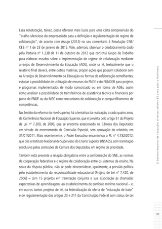 97
OSistemaNacionaldeEducação:diversosolhares80anosapósoManifesto
Essa constatação, talvez, possa oferecer mais luzes para uma certa compreensão do
“atalho silencioso do empresariado para a definição e regulamentação do regime de
colaboração”, de acordo com Araujo (2012) no seu comentário à Resolução CNE/
CEB nº 1 de 23 de janeiro de 2012. Vale, ademais, observar o desdobramento dado
pela Portaria nº 1.238 de 11 de outubro de 2012 que constitui Grupo de Trabalho
para elaborar estudos sobre a implementação do regime de colaboração mediante
arranjos de Desenvolvimento da Educação (ADE), onde se lê, textualmente que o
relatório final deverá, entre outras matérias, propor ações que possam colaborar com
os Arranjos de Desenvolvimento da Educação ou formas de colaboração semelhantes,
estudar a possibilidade de utilização de recursos do FNDE e do FUNDEB para projetos
e programas implementados de modo consorciado ou em forma de ADEs, assim
como analisar a possibilidade de transferência de assistência técnica e financeira por
parte do FNDE ou do MEC como mecanismo de colaboração e compartilhamento de
competências.
No âmbito da reforma do nível superior, há a tentativa da realização, a cada quatro anos,
da Conferência Nacional de Educação Superior, que é prevista pelo artigo 51 do Projeto
de Lei nº 7.200, de 2006, que se encontra estacionado na Câmara dos Deputados
em virtude do encerramento da Comissão Especial, sem aprovação do relatório, em
31/01/2011. Mais recentemente, o Poder Executivo encaminhou o PL nº 4.732/2012,
que cria o Instituto Nacional de Supervisão do Ensino Superior (INSAES), com tramitação
conclusiva pelas comissões da Câmara dos Deputados, em regime de prioridade.
Também está presente a relação obrigatória entre a conformação do SNE, as normas
da cooperação federativa e o regime de colaboração entre os sistemas de ensino. Na
seara da disputa pública, não se pode desconsiderar, igualmente, a pressão política
pelo estabelecimento da responsabilidade educacional (Projeto de Lei nº 7.420, de
2006) – com 15 projetos em tramitação conjunta e sua associação às chamadas
expectativas de aprendizagem, ao estabelecimento de currículo mínimo nacional – e,
em outros tantos projetos de lei, da federalização da oferta de “educação de base”
e de regulamentação dos artigos 23 e 211 da Constituição Federal com status de Lei
 