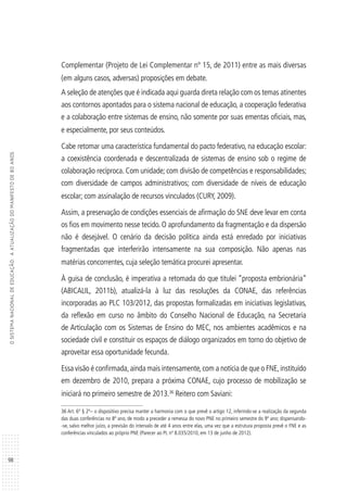 98
OSISTEMANACIONALDEEDUCAÇÃO:AATUALIZAÇÃODOMANIFESTODE80ANOS
Complementar (Projeto de Lei Complementar nº 15, de 2011) entre as mais diversas
(em alguns casos, adversas) proposições em debate.
A seleção de atenções que é indicada aqui guarda direta relação com os temas atinentes
aos contornos apontados para o sistema nacional de educação, a cooperação federativa
e a colaboração entre sistemas de ensino, não somente por suas ementas oficiais, mas,
e especialmente, por seus conteúdos.
Cabe retomar uma característica fundamental do pacto federativo, na educação escolar:
a coexistência coordenada e descentralizada de sistemas de ensino sob o regime de
colaboração recíproca. Com unidade; com divisão de competências e responsabilidades;
com diversidade de campos administrativos; com diversidade de níveis de educação
escolar; com assinalação de recursos vinculados (CURY, 2009).
Assim, a preservação de condições essenciais de afirmação do SNE deve levar em conta
os fios em movimento nesse tecido. O aprofundamento da fragmentação e da dispersão
não é desejável. O cenário da decisão política ainda está enredado por iniciativas
fragmentadas que interferirão intensamente na sua composição. Não apenas nas
matérias concorrentes, cuja seleção temática procurei apresentar.
À guisa de conclusão, é imperativa a retomada do que titulei “proposta embrionária”
(ABICALIL, 2011b), atualizá-la à luz das resoluções da CONAE, das referências
incorporadas ao PLC 103/2012, das propostas formalizadas em iniciativas legislativas,
da reflexão em curso no âmbito do Conselho Nacional de Educação, na Secretaria
de Articulação com os Sistemas de Ensino do MEC, nos ambientes acadêmicos e na
sociedade civil e constituir os espaços de diálogo organizados em torno do objetivo de
aproveitar essa oportunidade fecunda.
Essa visão é confirmada,ainda mais intensamente,com a notícia de que o FNE,instituído
em dezembro de 2010, prepara a próxima CONAE, cujo processo de mobilização se
iniciará no primeiro semestre de 2013.36
Reitero com Saviani:
36 Art. 6º § 2º– o dispositivo precisa manter a harmonia com o que prevê o artigo 12, inferindo-se a realização da segunda
das duas conferências no 8º ano, de modo a preceder a remessa do novo PNE no primeiro semestre do 9º ano; dispensando-
-se, salvo melhor juízo, a previsão do intervalo de até 4 anos entre elas, uma vez que a estrutura proposta prevê o FNE e as
conferências vinculados ao próprio PNE (Parecer ao PL nº 8.035/2010, em 13 de junho de 2012).
 