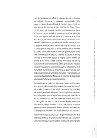 99
OSistemaNacionaldeEducação:diversosolhares80anosapósoManifesto
Sem desconsiderar a importância de iniciativas dos entes federativos
na realização do regime de colaboração exemplificadas pelos
casos do Mato Grosso (Abicalil & Cardoso Neto, 2010), do
Rio Grande do Sul (Luce & Sari, 2010) e do Ceará (Vieira,
2010), penso que devemos caminhar resolutamente na via da
construção de um verdadeiro sistema nacional de educação,
isto é, um conjunto unificado que articula todos os aspectos da
educação no país inteiro,com normas comuns válidas para todoo
território nacional e com procedimentos também comuns visando
a assegurar educação com o mesmo padrão de qualidade a toda
a população do país. Não se trata, portanto, de se entender
o sistema nacional de educação como um grande guarda-chuva
com a mera função de abrigar 27 sistemas estaduais de ensino,
incluído o do Distrito Federal, o próprio sistema federal de
ensino e, no limite, 5.565 sistemas municipais de ensino,
supostamente autônomos entre si.Se for aprovada uma proposta
nessestermos,osistemanacionaldeeducaçãosereduziráaumamera
formalidade mantendo-se, no fundamental, o quadro de hoje com
todas as contradições,desencontros,imprecisões e improvisações que
marcam a situação atual,de fato avessa às exigências da organização
da educação na forma de um sistema nacional.
Em suma,é preciso instituir um sistema nacional em sentido próprio
que, portanto, não dependa das adesões autônomas e ‘a posteriori’
de estados e municípios. Sua adesão ao sistema nacional deve
decorrer da participação efetiva na sua construção submetendo-se,
em consequência, às suas regras. Não se trata, pois, de conferir a
estados e municípios, a partir dos respectivos sistemas autônomos,
a prerrogativa de aderir ou não a este ou àquele aspecto que
caracteriza o Sistema Nacional. E não cabe invocar a cláusula
pétrea da Constituição referente à forma federativa de Estado com
a consequente autonomia dos entes federados. Isso porque o
sistema nacional de educação não é do governo federal, mas é da
Federação,portanto,dosprópriosentesfederadosqueoconstroem
conjuntamente e participam,também em conjunto,de sua gestão.
 