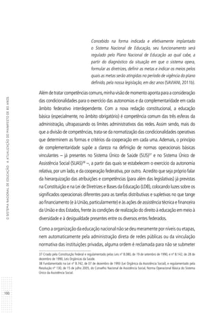 100
OSISTEMANACIONALDEEDUCAÇÃO:AATUALIZAÇÃODOMANIFESTODE80ANOS
Concebido na forma indicada e efetivamente implantado
o Sistema Nacional de Educação, seu funcionamento será
regulado pelo Plano Nacional de Educação ao qual cabe, a
partir do diagnóstico da situação em que o sistema opera,
formular as diretrizes, definir as metas e indicar os meios pelos
quais as metas serão atingidas no período de vigência do plano
definido, pela nossa legislação, em dez anos (SAVIANI, 2011b).
Alémdetratarcompetênciascomuns,minhavisãodemomentoapontaparaaconsideração
das condicionalidades para o exercício das autonomias e da complementaridade em cada
âmbito federativo interdependente. Com a nova redação constitucional, a educação
básica (especialmente, no âmbito obrigatório) é competência comum das três esferas da
administração, ultrapassando os limites administrativos das redes. Assim sendo, mais do
que a divisão de competências, trata-se da normatização das condicionalidades operativas
que determinem as formas e critérios da cooperação em cada uma. Ademais, o princípio
de complementaridade supõe a clareza na definição de normas operacionais básicas
vinculantes – já presentes no Sistema Único de Saúde (SUS)37
e no Sistema Único de
Assistência Social (SUAS)38
–, a partir das quais se estabelecem o exercício da autonomia
relativa,por um lado,e da cooperação federativa,por outro. Acredito que seja próprio falar
da hierarquização das atribuições e competências (para além das legislativas) já previstas
na Constituição e na Lei de Diretrizes e Bases da Educação (LDB),colocando luzes sobre os
significados operacionais diferentes para as tarefas distributivas e supletivas no que tange
ao financiamento (e à União,particularmente) e às ações de assistência técnica e financeira
da União e dos Estados,frente às condições de realização do direito à educação em meio à
diversidade e à desigualdade presentes entre os diversos entes federados.
Como a organização da educação nacional não se deu meramente por níveis ou etapas,
nem automaticamente pela administração direta de redes públicas ou da vinculação
normativa das instituições privadas, alguma ordem é reclamada para não se submeter
37 Criado pela Constituição Federal e regulamentado pelas Leis nº 8.080, de 19 de setembro de 1990, e nº 8.142, de 28 de
dezembro de 1990, Leis Orgânicas da Saúde.
38 Fundamentado na Lei nº 8.742, de 07 de dezembro de 1993 (Lei Orgânica da Assistência Social), e regulamentado pela
Resolução nº 130, de 15 de julho 2005, do Conselho Nacional de Assistência Social, Norma Operacional Básica do Sistema
Único da Assistência Social.
 