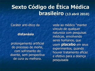 Sexto Código de Ética Médica brasileiro  (13 abril 2010) Caráter anti-ético da  distanásia prolongamento artificial do processo de morte, com sofrimento do doente, sem perspectiva de cura ou melhora. veda ao médico “manter vínculo de qualquer natureza com pesquisas médicas, envolvendo seres humanos, que usem  placebo  em seus experimentos, quando houver tratamento eficaz e efetivo para a doença pesquisada 
