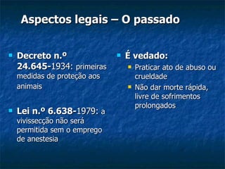 Aspectos legais – O passado É vedado: Praticar ato de abuso ou crueldade Não dar morte rápida, livre de sofrimentos prolongados Decreto n.º 24.645- 1934:  primeiras medidas de proteção aos animais   Lei n.º 6.638- 1979:   a vivissecção não será permitida sem o emprego de anestesia 