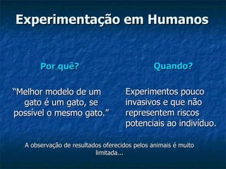 Experimentação em Humanos Por quê?   “ Melhor modelo de um gato é um gato, se possível o mesmo gato.” Quando?   Experimentos pouco invasivos e que não representem riscos potenciais ao indivíduo. A observação de resultados oferecidos pelos animais é muito limitada... 