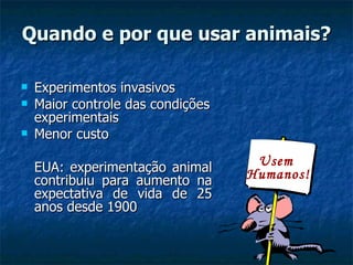 Quando e por que usar animais? Experimentos invasivos Maior controle das condições experimentais Menor custo EUA: experimentação animal contribuiu para aumento na expectativa de vida de 25 anos desde 1900  Usem  Humanos! 