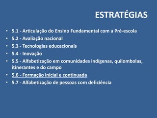 ESTRATÉGIAS
• 5.1 - Articulação do Ensino Fundamental com a Pré-escola
• 5.2 - Avaliação nacional
• 5.3 - Tecnologias educacionais
• 5.4 - Inovação
• 5.5 - Alfabetização em comunidades indígenas, quilombolas,
itinerantes e do campo
• 5.6 - Formação inicial e continuada
• 5.7 - Alfabetização de pessoas com deficiência
 