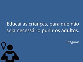 Educai as crianças, para que não
seja necessário punir os adultos.
Pitágoras
 