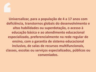 Universalizar, para a população de 4 a 17 anos com
deficiência, transtornos globais do desenvolvimento e
altas habilidades ou superdotação, o acesso à
educação básica e ao atendimento educacional
especializado, preferencialmente na rede regular de
ensino, com a garantia de sistema educacional
inclusivo, de salas de recursos multifuncionais,
classes, escolas ou serviços especializados, públicos ou
conveniados.
 