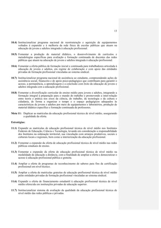 13
10.4) Institucionalizar programa nacional de reestruturação e aquisição de equipamentos
voltados à expansão e à melhoria da rede física de escolas públicas que atuam na
educação de jovens e adultos integrada à educação profissional.
10.5) Fomentar a produção de material didático, o desenvolvimento de currículos e
metodologias específicas para avaliação e formação continuada de docentes das redes
públicas que atuam na educação de jovens e adultos integrada à educação profissional.
10.6) Fomentar a oferta pública de formação inicial e continuada para trabalhadores articulada à
educação de jovens e adultos, em regime de colaboração e com apoio das entidades
privadas de formação profissional vinculadas ao sistema sindical.
10.7) Institucionalizar programa nacional de assistência ao estudante, compreendendo ações de
assistência social, financeira e de apoio psico-pedagógico que contribuam para garantir o
acesso, a permanência, a aprendizagem e a conclusão com êxito da educação de jovens e
adultos integrada com a educação profissional.
10.8) Fomentar a diversificação curricular do ensino médio para jovens e adultos, integrando a
formação integral à preparação para o mundo do trabalho e promovendo a inter-relação
entre teoria e prática nos eixos da ciência, do trabalho, da tecnologia e da cultura e
cidadania, de forma a organizar o tempo e o espaço pedagógicos adequados às
características de jovens e adultos por meio de equipamentos e laboratórios, produção de
material didático específico e formação continuada de professores.
Meta 11: Duplicar as matrículas da educação profissional técnica de nível médio, assegurando
a qualidade da oferta.
Estratégias:
11.1) Expandir as matrículas de educação profissional técnica de nível médio nos Institutos
Federais de Educação, Ciência e Tecnologia, levando em consideração a responsabilidade
dos Institutos na ordenação territorial, sua vinculação com arranjos produtivos, sociais e
culturais locais e regionais, bem como a interiorização da educação profissional.
11.2) Fomentar a expansão da oferta de educação profissional técnica de nível médio nas redes
públicas estaduais de ensino.
11.3) Fomentar a expansão da oferta de educação profissional técnica de nível médio na
modalidade de educação a distância, com a finalidade de ampliar a oferta e democratizar o
acesso à educação profissional pública e gratuita.
11.4) Ampliar a oferta de programas de reconhecimento de saberes para fins da certificação
profissional em nível técnico.
11.5) Ampliar a oferta de matrículas gratuitas de educação profissional técnica de nível médio
pelas entidades privadas de formação profissional vinculadas ao sistema sindical.
11.6) Expandir a oferta de financiamento estudantil à educação profissional técnica de nível
médio oferecida em instituições privadas de educação superior.
11.7) Institucionalizar sistema de avaliação da qualidade da educação profissional técnica de
nível médio das redes públicas e privadas.
 