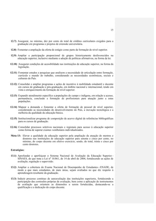 15
12.7) Assegurar, no mínimo, dez por cento do total de créditos curriculares exigidos para a
graduação em programas e projetos de extensão universitária.
12.8) Fomentar a ampliação da oferta de estágio como parte da formação de nível superior.
12.9) Ampliar a participação proporcional de grupos historicamente desfavorecidos na
educação superior, inclusive mediante a adoção de políticas afirmativas, na forma da lei.
12.10) Assegurar condições de acessibilidade nas instituições de educação superior, na forma da
legislação.
12.11) Fomentar estudos e pesquisas que analisem a necessidade de articulação entre formação,
currículo e mundo do trabalho, considerando as necessidades econômicas, sociais e
culturais do País.
12.12) Consolidar e ampliar programas e ações de incentivo à mobilidade estudantil e docente
em cursos de graduação e pós-graduação, em âmbito nacional e internacional, tendo em
vista o enriquecimento da formação de nível superior.
12.13) Expandir atendimento específico a populações do campo e indígena, em relação a acesso,
permanência, conclusão e formação de profissionais para atuação junto a estas
populações.
12.14) Mapear a demanda e fomentar a oferta de formação de pessoal de nível superior,
considerando as necessidades do desenvolvimento do País, a inovação tecnológica e a
melhoria da qualidade da educação básica.
12.15) Institucionalizar programa de composição de acervo digital de referências bibliográficas
para os cursos de graduação.
12.16) Consolidar processos seletivos nacionais e regionais para acesso à educação superior
como forma de superar exames vestibulares individualizados.
Meta 13: Elevar a qualidade da educação superior pela ampliação da atuação de mestres e
doutores nas instituições de educação superior para setenta e cinco por cento, no
mínimo, do corpo docente em efetivo exercício, sendo, do total, trinta e cinco por
cento doutores.
Estratégias:
13.1) Aprofundar e aperfeiçoar o Sistema Nacional de Avaliação da Educação Superior -
SINAES, de que trata a Lei no
10.861, de 14 de abril de 2004, fortalecendo as ações de
avaliação, regulação e supervisão.
13.2) Ampliar a cobertura do Exame Nacional de Desempenho de Estudantes - ENADE, de
modo a que mais estudantes, de mais áreas, sejam avaliados no que diz respeito à
aprendizagem resultante da graduação.
13.3) Induzir processo contínuo de autoavaliação das instituições superiores, fortalecendo a
participação das comissões próprias de avaliação, bem como a aplicação de instrumentos
de avaliação que orientem as dimensões a serem fortalecidas, destacando-se a
qualificação e a dedicação do corpo docente.
 