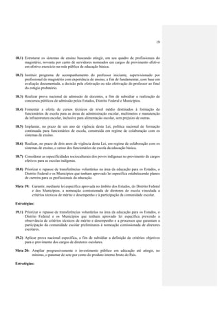 19
18.1) Estruturar os sistemas de ensino buscando atingir, em seu quadro de profissionais do
magistério, noventa por cento de servidores nomeados em cargos de provimento efetivo
em efetivo exercício na rede pública de educação básica.
18.2) Instituir programa de acompanhamento do professor iniciante, supervisionado por
profissional do magistério com experiência de ensino, a fim de fundamentar, com base em
avaliação documentada, a decisão pela efetivação ou não efetivação do professor ao final
do estágio probatório.
18.3) Realizar prova nacional de admissão de docentes, a fim de subsidiar a realização de
concursos públicos de admissão pelos Estados, Distrito Federal e Municípios.
18.4) Fomentar a oferta de cursos técnicos de nível médio destinados à formação de
funcionários de escola para as áreas de administração escolar, multimeios e manutenção
da infraestrutura escolar, inclusive para alimentação escolar, sem prejuízo de outras.
18.5) Implantar, no prazo de um ano de vigência desta Lei, política nacional de formação
continuada para funcionários de escola, construída em regime de colaboração com os
sistemas de ensino.
18.6) Realizar, no prazo de dois anos de vigência desta Lei, em regime de colaboração com os
sistemas de ensino, o censo dos funcionários de escola da educação básica.
18.7) Considerar as especificidades socioculturais dos povos indígenas no provimento de cargos
efetivos para as escolas indígenas.
18.8) Priorizar o repasse de transferências voluntárias na área da educação para os Estados, o
Distrito Federal e os Municípios que tenham aprovado lei específica estabelecendo planos
de carreira para os profissionais da educação.
Meta 19: Garantir, mediante lei específica aprovada no âmbito dos Estados, do Distrito Federal
e dos Municípios, a nomeação comissionada de diretores de escola vinculada a
critérios técnicos de mérito e desempenho e à participação da comunidade escolar.
Estratégias:
19.1) Priorizar o repasse de transferências voluntárias na área da educação para os Estados, o
Distrito Federal e os Municípios que tenham aprovado lei específica prevendo a
observância de critérios técnicos de mérito e desempenho e a processos que garantam a
participação da comunidade escolar preliminares à nomeação comissionada de diretores
escolares.
19.2) Aplicar prova nacional específica, a fim de subsidiar a definição de critérios objetivos
para o provimento dos cargos de diretores escolares.
Meta 20: Ampliar progressivamente o investimento público em educação até atingir, no
mínimo, o patamar de sete por cento do produto interno bruto do País.
Estratégias:
 