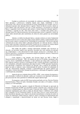23
Fundada na justificativa da necessidade de estabelecer prioridades, reforçaram-se
falsas oposições e promoveu-se verdadeira disputa entre etapas, modalidades e níveis
educacionais. Sob o discurso de universalização do ensino fundamental, por exemplo, criou-se a
indesejável oposição entre educação básica e superior. Diante da falta de recursos, caberia ao
gestor público optar pela primeira. Sem que a União aumentasse o investimento na educação
básica, o argumento serviu de pretexto para asfixiar o sistema federal de educação superior e
inviabilizar a expansão da rede. Além deste efeito direto, o resultado desta política para a
educação básica foi a falta de professores com licenciatura para exercer o magistério e alunos do
ensino médio desmotivados pela insuficiência de oferta de ensino gratuito nas universidades
públicas.
Ademais, no âmbito da educação básica, a atenção exclusiva ao ensino fundamental
resultou em descaso com as outras duas etapas (ensino infantil e médio), comprometendo tanto a
base do ensino, quanto as perspectivas de continuidade de escolarização. Uma terceira oposição
verificada deu-se entre ensino médio e educação profissional. Ao vedar por decreto a oferta de
ensino médio articulado à educação profissional e proibir por lei a expansão do sistema federal
de educação profissional, desarticulou-se uma política importantíssima para o país.
Para mudar este quadro e alcançar efetivamente resultados mais favoráveis na
educação, era necessário superar essas oposições, buscando uma visão sistêmica da educação
que compreendesse o ciclo educacional de modo integral, promovesse a articulação entre as
políticas específicas e coordenasse os instrumentos disponíveis (políticos, técnicos e financeiros)
entre os três níveis federativos.
Como resposta a esta situação, este Governo lançou em 2007 o Plano de
Desenvolvimento da Educação – PDE, um conjunto de mais de 40 medidas, abrangendo todos
os eixos, níveis e modalidades da Educação. A visão sistêmica que enlaça todos os projetos do
PDE empresta coerência e promove a articulação de todo o sistema, permitindo a organização de
eixos norteadores, reforçando mutuamente cada etapa de ensino. O PDE apresenta mecanismos
para aprofundar o diagnóstico das condições da educação, para a melhoria da qualidade do
ensino em todos os aspectos e para a democratização do acesso. Os pilares de sustentação do
PDE são: financiamento adequado, avaliação e responsabilização dos agentes públicos que
comandam o sistema educacional, formação de professores e valorização do magistério e gestão
e mobilização das comunidades.
Apesar de não ser a tradução direta do PNE, o PDE - como conjunto de programas e
ações destinadas à melhoria da educação, acabou por constituir-se em importante instrumento
para persecução das metas quantitativas estabelecidas naquele diploma legal.
Os programas e ações do PDE foram institucionalizados em Leis, Decretos Portarias
Insterministeriais e Planos de Ações Articuladas firmados com todos os 26 estados, o Distrito
Federal e os 5.563 municípios.
Cumpre, por fim, registrar a atuação do Ministério da Educação na aprovação da
Emenda Constitucional 59/2009, que possibilitou grandes conquistas para a educação nacional
ao prever a obrigatoriedade do ensino de quatro a dezessete anos; ampliar a abrangência dos
programas suplementares para todas as etapas da educação básica e estabelecer nova redação
para o parágrafo 214 da Constituição Federal. No texto atual, fixou-se o prazo decenal para o
plano nacional de educação, com o objetivo de articular nacionalmente os sistemas de ensino em
regime de colaboração e definir diretrizes, objetivos, metas e estratégias de implementação para
assegurar a manutenção e desenvolvimento do ensino em seus diversos níveis, etapas e
 