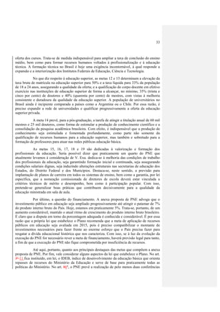 33
oferta dos cursos. Trata-se de medida indispensável para ampliar a taxa de conclusão do ensino
médio, bem como para formar recursos humanos voltados à profissionalização e à educação
técnica. A formação técnica no Brasil é hoje uma exigência incontornável, à qual responde a
expansão e a interiorização dos Institutos Federais de Educação, Ciência e Tecnologia.
No que diz respeito à educação superior, as metas 12 e 13 determinam a elevação da
taxa bruta de matrícula na educação superior para 50% e a taxa líquida para 33% da população
de 18 a 24 anos, assegurando a qualidade da oferta; e a qualificação do corpo docente em efetivo
exercício nas instituições de educação superior de forma a alcançar, no mínimo, 35% (trinta e
cinco por cento) de doutores e 40% (quarenta por cento) de mestres, com vistas à melhoria
consistente e duradoura da qualidade da educação superior. A população de universitários no
Brasil ainda é incipiente comparada a países como a Argentina ou o Chile. Por essa razão, é
preciso expandir a rede de universidades e qualificar progressivamente a oferta da educação
superior privada.
A meta 14 prevê, para a pós-graduação, a tarefa de atingir a titulação anual de 60 mil
mestres e 25 mil doutores, como forma de estimular a produção de conhecimento científico e a
consolidação da pesquisa acadêmica brasileira. Com efeito, é indispensável que a produção de
conhecimento seja estimulada e fomentada profundamente, como parte não somente da
qualificação de recursos humanos para a educação superior, mas também e sobretudo para a
formação de professores para atuar nas redes públicas educação básica.
As metas 15, 16, 17, 18 e 19 são dedicadas à valorização e formação dos
profissionais da educação. Seria possível dizer que praticamente um quarto do PNE que
atualmente levamos à consideração de V. Exa. dedica-se à melhoria das condições de trabalho
dos profissionais da educação, seja garantindo formação inicial e continuada, seja assegurando
condições salariais dignas, seja induzindo alterações estruturais nas secretarias de educação dos
Estados, do Distrito Federal e dos Municípios. Destaca-se, neste sentido, a previsão para
implantação de planos de carreira em todos os sistemas de ensino, bem como a garantia, por lei
específica, que a nomeação comissionada de diretores de escola deverá estar vinculada a
critérios técnicos de mérito e desempenho, bem como à participação popular. Com isso,
pretende-se generalizar boas práticas que contribuem decisivamente para a qualidade da
educação ministrada em sala de aula.
Por último, a questão do financiamento. A anexa proposta de PNE advoga que o
investimento público em educação seja ampliado progressivamente até atingir o patamar de 7%
do produto interno bruto do País. Hoje, estamos em praticamente 5%. Trata-se, portanto, de um
aumento considerável, mantido o atual ritmo de crescimento do produto interno bruto brasileiro.
É claro que a disputa em torno da porcentagem adequada é conhecida e considerável. É por essa
razão que a própria lei que estabelece o Plano recomenda que a meta de aplicação de recursos
públicos em educação seja avaliada em 2015, pois é preciso compatibilizar o montante de
investimentos necessários para fazer frente ao enorme esforço que o País precisa fazer para
resgatar a dívida educacional histórica que nos caracteriza. Com isso, se à luz da evolução da
execução do PNE for necessário rever a meta de financiamento, haverá previsão legal para tanto,
a fim de que a execução do PNE não fique comprometida por insuficiência de recursos.
Até aqui, portanto, quanto aos principais destaques das metas que compõem a anexa
proposta de PNE. Por fim, vale considerar alguns aspectos da lei que estabelece o Plano. No art.
3º 11 fica instituído, em lei, o IDEB, índice de desenvolvimento da educação básica que orienta
repasses de recursos do Ministério da Educação e serve de base para praticamente todas as
políticas do Ministério. No art. 86º, o PNE prevê a realização de pelo menos duas conferências
 