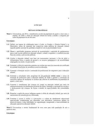 4
A N E X O
METAS E ESTRATÉGIAS
Meta 1: Universalizar, até 2016, o atendimento escolar da população de quatro e cinco anos, e
ampliar, até 2020, a oferta de educação infantil de forma a atender a cinquenta por
cento da população de até três anos.
Estratégias:
1.1) Definir, em regime de colaboração entre a União, os Estados, o Distrito Federal e os
Municípios, metas de expansão das respectivas redes públicas de educação infantil
segundo padrão nacional de qualidade compatível com as peculiaridades locais.
1.2) Manter e aprofundar programa nacional de reestruturação e aquisição de equipamentos
para a rede escolar pública de educação infantil, voltado à expansão e à melhoria da rede
física de creches e pré-escolas públicas.
1.3) Avaliar a educação infantil com base em instrumentos nacionais, a fim de aferir a
infraestrutura física, o quadro de pessoal e os recursos pedagógicos e de acessibilidade
empregados na creche e na pré-escola.
1.4) Estimular a oferta de matrículas gratuitas em creches por meio da concessão de certificado
de entidade beneficente de assistência social na educação.
1.5) Fomentar a formação inicial e continuada de profissionais do magistério para a educação
infantil.
1.6) Estimular a articulação entre programas de pós-graduação stricto sensu e cursos de
formação de professores para a educação infantil, de modo a garantir a construção de
currículos capazes de incorporar os avanços das ciências no atendimento da população de
quatro e cinco anos.
1.7) Fomentar o atendimento das crianças do campo na educação infantil por meio do
redimensionamento da distribuição territorial da oferta, limitando a nucleação de escolas e
o deslocamento das crianças, de forma a atender às especificidades das comunidades
rurais.
1.8) Respeitar a opção dos povos indígenas quanto à oferta de educação infantil, por meio de
mecanismos de consulta prévia e informada.
1.9) Fomentar o acesso à creche e à pré-escola e a oferta do atendimento educacional
especializado complementar aos educandos com deficiência, transtornos globais do
desenvolvimento e altas habilidades ou superdotação, assegurando a transversalidade da
educação especial na educação infantil.
Meta 2: Universalizar o ensino fundamental de nove anos para toda população de seis a
quatorze anos.
Estratégias:
 