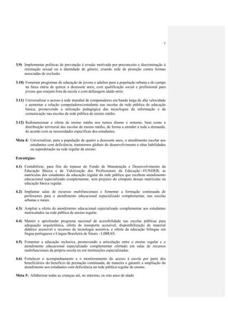 7
3.9) Implementar políticas de prevenção à evasão motivada por preconceito e discriminação à
orientação sexual ou à identidade de gênero, criando rede de proteção contra formas
associadas de exclusão.
3.10) Fomentar programas de educação de jovens e adultos para a população urbana e do campo
na faixa etária de quinze a dezessete anos, com qualificação social e profissional para
jovens que estejam fora da escola e com defasagem idade-série.
3.11) Universalizar o acesso à rede mundial de computadores em banda larga de alta velocidade
e aumentar a relação computadores/estudante nas escolas da rede pública de educação
básica, promovendo a utilização pedagógica das tecnologias da informação e da
comunicação nas escolas da rede pública de ensino médio.
3.12) Redimensionar a oferta de ensino médio nos turnos diurno e noturno, bem como a
distribuição territorial das escolas de ensino médio, de forma a atender a toda a demanda,
de acordo com as necessidades específicas dos estudantes.
Meta 4: Universalizar, para a população de quatro a dezessete anos, o atendimento escolar aos
estudantes com deficiência, transtornos globais do desenvolvimento e altas habilidades
ou superdotação na rede regular de ensino.
Estratégias:
4.1) Contabilizar, para fins do repasse do Fundo de Manutenção e Desenvolvimento da
Educação Básica e de Valorização dos Profissionais da Educação - FUNDEB, as
matrículas dos estudantes da educação regular da rede pública que recebem atendimento
educacional especializado complementar, sem prejuízo do cômputo dessas matrículas na
educação básica regular.
4.2) Implantar salas de recursos multifuncionais e fomentar a formação continuada de
professores para o atendimento educacional especializado complementar, nas escolas
urbanas e rurais.
4.3) Ampliar a oferta do atendimento educacional especializado complementar aos estudantes
matriculados na rede pública de ensino regular.
4.4) Manter e aprofundar programa nacional de acessibilidade nas escolas públicas para
adequação arquitetônica, oferta de transporte acessível, disponibilização de material
didático acessível e recursos de tecnologia assistiva, e oferta da educação bilíngue em
língua portuguesa e Língua Brasileira de Sinais - LIBRAS.
4.5) Fomentar a educação inclusiva, promovendo a articulação entre o ensino regular e o
atendimento educacional especializado complementar ofertado em salas de recursos
multifuncionais da própria escola ou em instituições especializadas.
4.6) Fortalecer o acompanhamento e o monitoramento do acesso à escola por parte dos
beneficiários do benefício de prestação continuada, de maneira a garantir a ampliação do
atendimento aos estudantes com deficiência na rede pública regular de ensino.
Meta 5: Alfabetizar todas as crianças até, no máximo, os oito anos de idade.
 