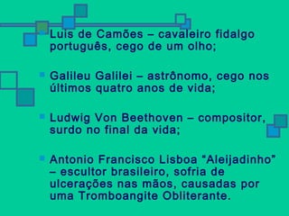  Luis de Camões – cavaleiro fidalgo 
português, cego de um olho; 
 Galileu Galilei – astrônomo, cego nos 
últimos quatro anos de vida; 
 Ludwig Von Beethoven – compositor, 
surdo no final da vida; 
 Antonio Francisco Lisboa “Aleijadinho” 
– escultor brasileiro, sofria de 
ulcerações nas mãos, causadas por 
uma Tromboangite Obliterante. 
 