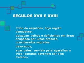 SÉCULOS XVII E XVIII 
 Tribo de esquimós, hoje região 
canadense, 
 deixavam velhos e deficientes em áreas 
ocupadas por ursos brancos, 
considerados sagrados, 
 devorados, 
 suas peles, serviam para agasalhar a 
tribo, portanto deveriam ser bem 
tratados; 
 