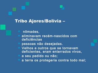 Tribo Ajores/Bolívia – 
 nômades, 
 eliminavam recém-nascidos com 
deficiências 
 pessoas não desejadas. 
 Velhos e outros que se tornavam 
deficientes, eram enterrados vivos, 
 a seu pedido ou não; 
 a terra os protegeria contra todo mal; 
 