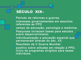 SÉCULO XIX– 
 Período de reformas e guerras 
 interesses governamentais em assuntos 
referentes as PPD 
 campo da educação, psicologia e medicina. 
 Pesquisas fornecem bases para estudos 
sobre desenvolvimento 
 individualização e educação especial que 
permanecem através do séc. XX. 
 Resultado da II Guerra Mundial: 
 positivo sobre atitudes em relação a PPD, 
início de programas dirigidos para esses 
indivíduos. 
 