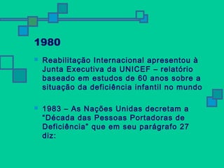 1980 
 Reabilitação Internacional apresentou à 
Junta Executiva da UNICEF – relatório 
baseado em estudos de 60 anos sobre a 
situação da deficiência infantil no mundo 
 1983 – As Nações Unidas decretam a 
“Década das Pessoas Portadoras de 
Deficiência” que em seu parágrafo 27 
diz: 
 