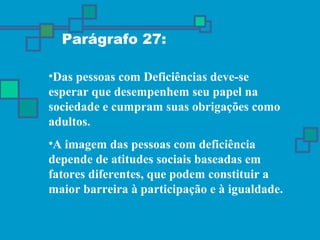 Parágrafo 27: 
•Das pessoas com Deficiências deve-se 
esperar que desempenhem seu papel na 
sociedade e cumpram suas obrigações como 
adultos. 
•A imagem das pessoas com deficiência 
depende de atitudes sociais baseadas em 
fatores diferentes, que podem constituir a 
maior barreira à participação e à igualdade. 
 