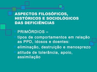 ASPECTOS FILOSÓFICOS, 
HISTÓRICOS E SOCIOLÓGICOS 
DAS DEFICIÊNCIAS 
 PRIMÓRDIOS – 
 tipos de comportamentos em relação 
as PPD, idosos e doentes: 
 eliminação, destruição e menosprezo 
 atitude de tolerância, apoio, 
assimilação 
 