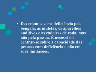 • Deveríamos ver a deficiência pela 
bengala, as muletas, os aparelhos 
auditivos e as cadeiras de roda, mas 
não pela pessoa. É necessário 
centrar-se sobre a capacidade das 
pessoas com deficiência e não em 
suas limitações. 
 