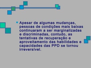  Apesar de algumas mudanças, 
pessoas de condições mais baixas 
continuaram a ser marginalizadas 
e discriminadas, contudo, as 
tentativas de recuperação e 
aproveitamento das habilidades e 
capacidades das PPD se tornou 
irreversível. 
 