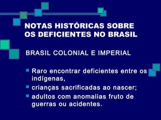 NOTAS HISTÓRICAS SOBRE 
OS DEFICIENTES NO BRASIL 
BRASIL COLONIAL E IMPERIAL 
 Raro encontrar deficientes entre os 
indígenas, 
 crianças sacrificadas ao nascer; 
 adultos com anomalias fruto de 
guerras ou acidentes. 
 