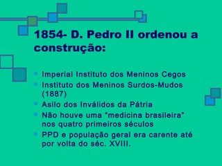 1854- D. Pedro II ordenou a 
construção: 
 Imperial Instituto dos Meninos Cegos 
 Instituto dos Meninos Surdos-Mudos 
(1887) 
 Asilo dos Inválidos da Pátria 
 Não houve uma “medicina brasileira” 
nos quatro primeiros séculos 
 PPD e população geral era carente até 
por volta do séc. XVIII. 
 