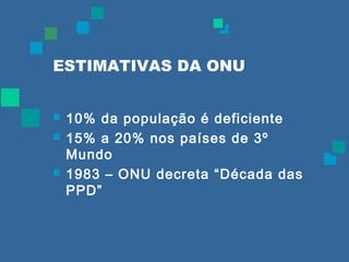 ESTIMATIVAS DA ONU 
 10% da população é deficiente 
 15% a 20% nos países de 3º 
Mundo 
 1983 – ONU decreta “Década das 
PPD” 
 