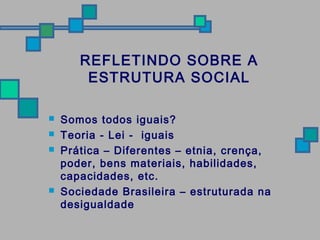 REFLETINDO SOBRE A 
ESTRUTURA SOCIAL 
 Somos todos iguais? 
 Teoria - Lei - iguais 
 Prática – Diferentes – etnia, crença, 
poder, bens materiais, habilidades, 
capacidades, etc. 
 Sociedade Brasileira – estruturada na 
desigualdade 
 