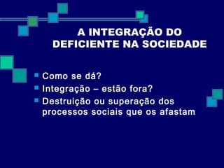 A INTEGRAÇÃO DO 
DEFICIENTE NA SOCIEDADE 
 Como se dá? 
 Integração – estão fora? 
 Destruição ou superação dos 
processos sociais que os afastam 
 