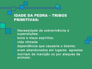 IDADE DA PEDRA – TRIBOS 
PRIMITIVAS: 
 Necessidade de sobrevivência e 
superstições: 
 bons e maus espíritos; 
 vida nômade 
 dependência que causaria o doente; 
 eram abandonados em lugares agrestes 
 morriam de inanição ou por ataques de 
animais; 
 
