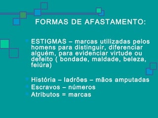 FORMAS DE AFASTAMENTO: 
 ESTIGMAS – marcas utilizadas pelos 
homens para distinguir, diferenciar 
alguém, para evidenciar virtude ou 
defeito ( bondade, maldade, beleza, 
feiúra) 
 História – ladrões – mãos amputadas 
 Escravos – números 
 Atributos = marcas 
 
