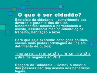 O que é ser cidadão? 
 Exercício da cidadania – cumprimento dos 
deveres e garantia dos direitos 
fundamentais: acesso e permanência à 
escola, assistência médico-odontológica, 
trabalho, habitação e lazer. 
 Para que seja exercida: condições político-sociais 
mais justas (privilégios de uns em 
detrimento de outros) 
 TRABALHO – EDUCAÇÃO – REABILITAÇÃO 
– direitos negados ao PPD 
 Resgate da Cidadania – Como? A maioria 
das pessoas não têm acesso aos benefícios 
legais. 
 