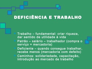 DEFICIÊNCIA E TRABALHO 
 Trabalho – fundamental: criar riqueza, 
dar sentido de utilidade à vida 
 Patrão – salário – trabalhador (compra o 
serviço = mercadoria) 
 Deficiente – quando consegue trabalhar, 
recebe menos (mercadoria com defeito) 
 Caminhos: solidariedade, capacitação, 
introdução ao mercado de trabalho 
 