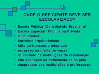 ONDE O DEFICIENTE DEVE SER 
ESCOLARIZADO? 
 Escola Pública (Constituição Brasileira) 
 Escola Especial (Pública ou Privada) 
 Dificuldades: 
 barreiras arquitetônicas 
 falta de transporte adaptado 
 escassez na oferta de vagas 
 n° limitado de instituições de reabilitação 
 não aceitação da deficiência pelos pais 
 despreparo das instituições e professores 
 