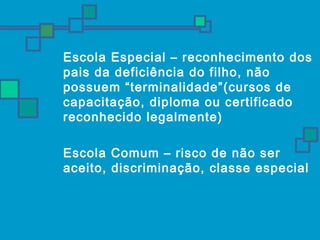  Escola Especial – reconhecimento dos 
pais da deficiência do filho, não 
possuem “terminalidade”(cursos de 
capacitação, diploma ou certificado 
reconhecido legalmente) 
 Escola Comum – risco de não ser 
aceito, discriminação, classe especial 
 