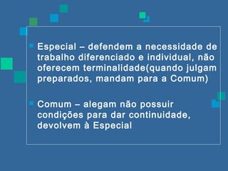  Especial – defendem a necessidade de 
trabalho diferenciado e individual, não 
oferecem terminalidade(quando julgam 
preparados, mandam para a Comum) 
 Comum – alegam não possuir 
condições para dar continuidade, 
devolvem à Especial 
 